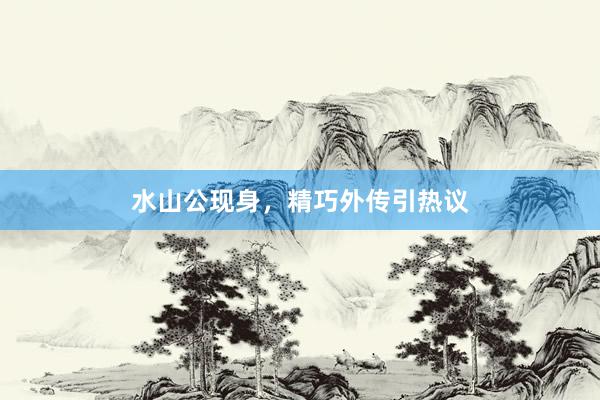 水山公现身，精巧外传引热议